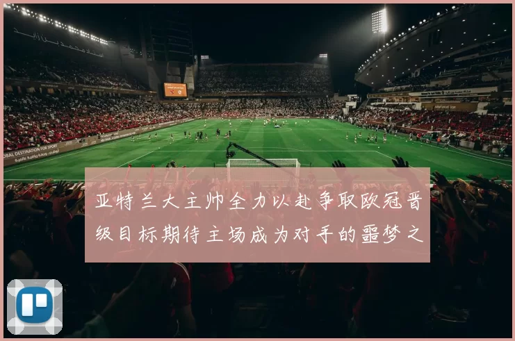 亚特兰大主帅全力以赴争取欧冠晋级目标期待主场成为对手的噩梦之地