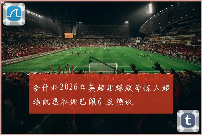 舍什科2026年英超进球效率惊人超越凯恩和姆巴佩引发热议