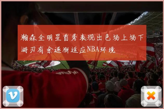 瀚森全明星首秀表现出色场上场下游刃有余逐渐适应NBA环境