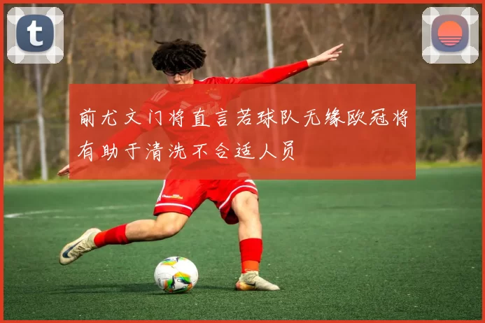 前尤文门将直言若球队无缘欧冠将有助于清洗不合适人员