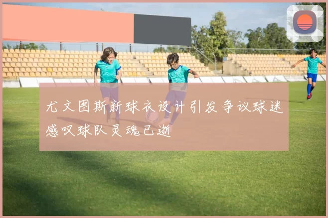 尤文图斯新球衣设计引发争议球迷感叹球队灵魂已逝