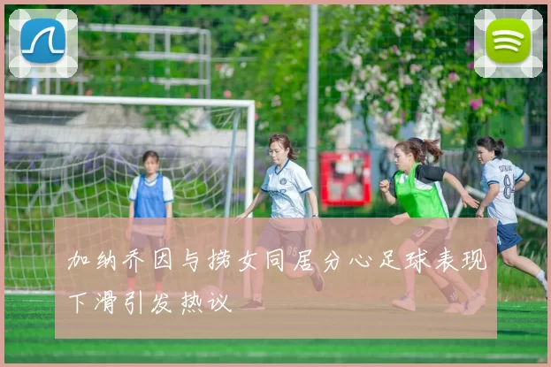加纳乔因与捞女同居分心足球表现下滑引发热议