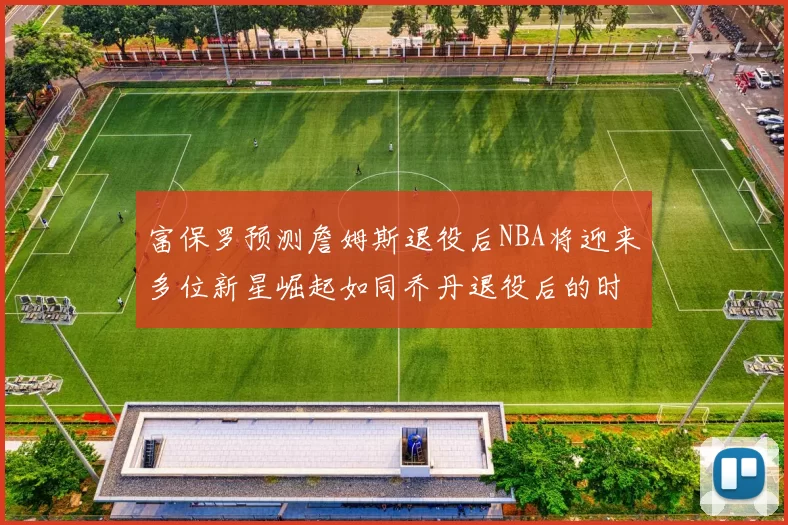 富保罗预测詹姆斯退役后NBA将迎来多位新星崛起如同乔丹退役后的时代