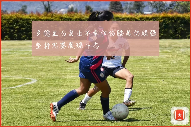 罗德里戈复出不幸扭伤膝盖仍顽强坚持完赛展现斗志