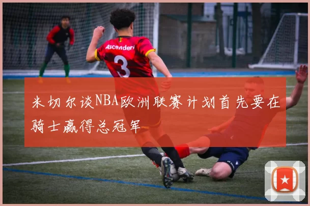 米切尔谈NBA欧洲联赛计划首先要在骑士赢得总冠军