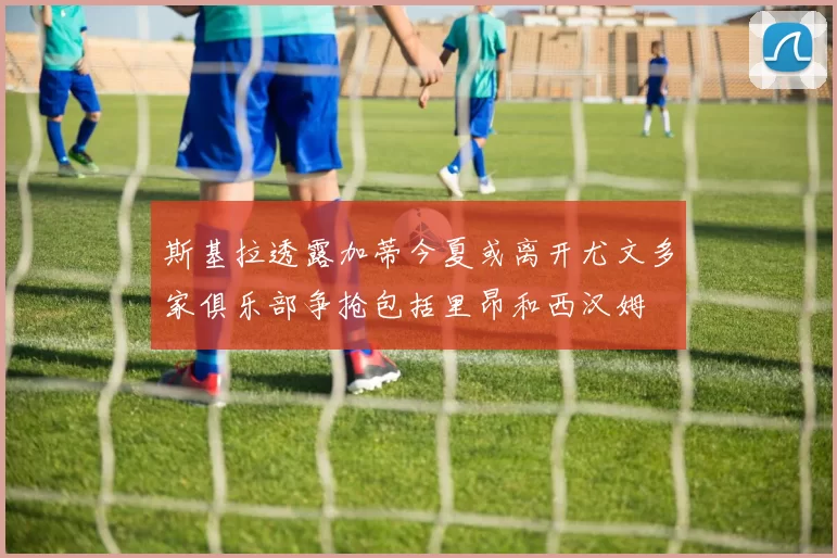 斯基拉透露加蒂今夏或离开尤文多家俱乐部争抢包括里昂和西汉姆