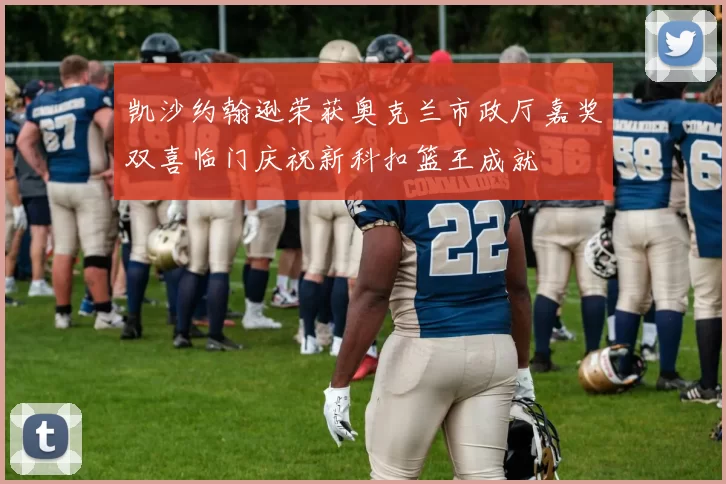 凯沙约翰逊荣获奥克兰市政厅嘉奖双喜临门庆祝新科扣篮王成就