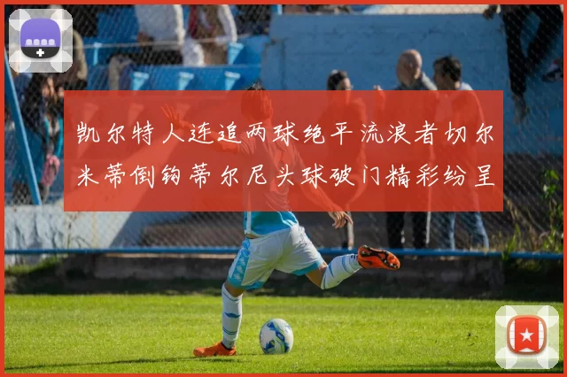 凯尔特人连追两球绝平流浪者切尔米蒂倒钩蒂尔尼头球破门精彩纷呈