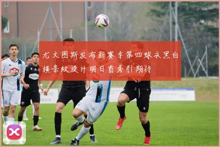 尤文图斯发布新赛季第四球衣黑白横条纹设计明日首秀引期待