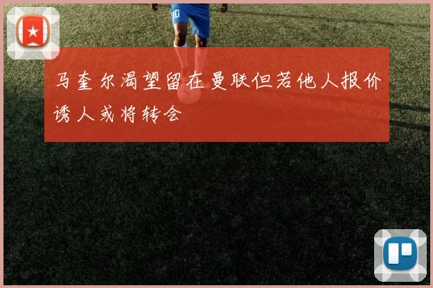 马奎尔渴望留在曼联但若他人报价诱人或将转会