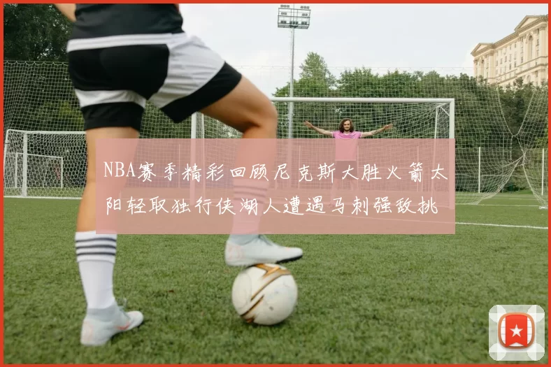 NBA赛季精彩回顾尼克斯大胜火箭太阳轻取独行侠湖人遭遇马刺强敌挑战