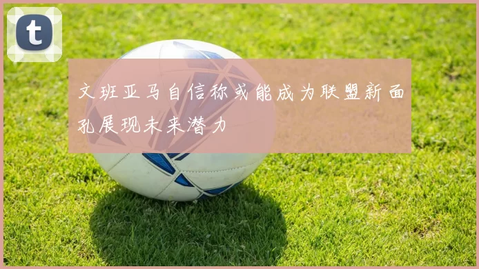 文班亚马自信称或能成为联盟新面孔展现未来潜力