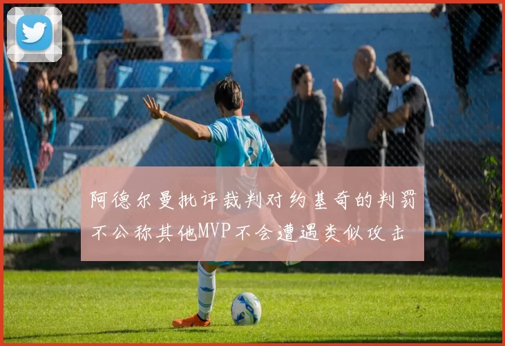 阿德尔曼批评裁判对约基奇的判罚不公称其他MVP不会遭遇类似攻击