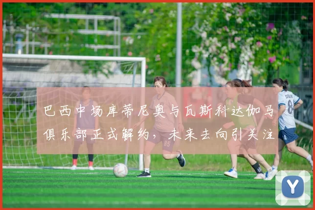 巴西中场库蒂尼奥与瓦斯科达伽马俱乐部正式解约，未来去向引关注